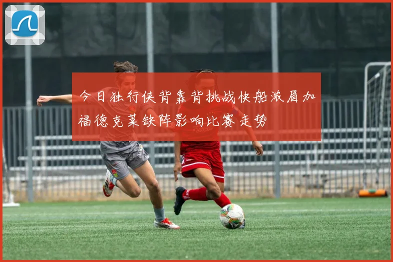 今日独行侠背靠背挑战快船浓眉加福德克莱缺阵影响比赛走势